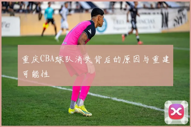 重庆CBA球队消失背后的原因与重建可能性