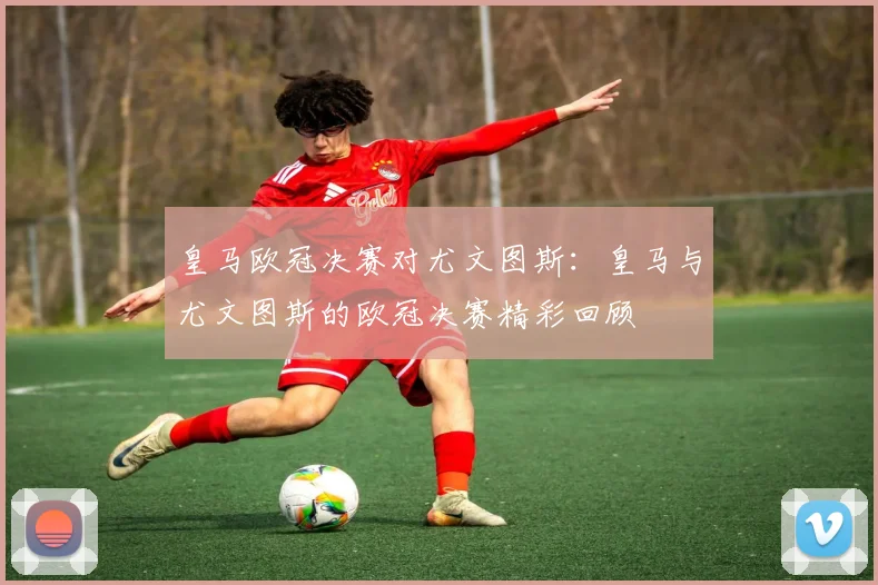 皇马欧冠决赛对尤文图斯：皇马与尤文图斯的欧冠决赛精彩回顾
