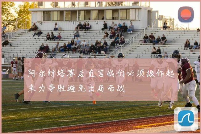 阿尔特塔赛后直言我们必须振作起来为争胜避免出局而战