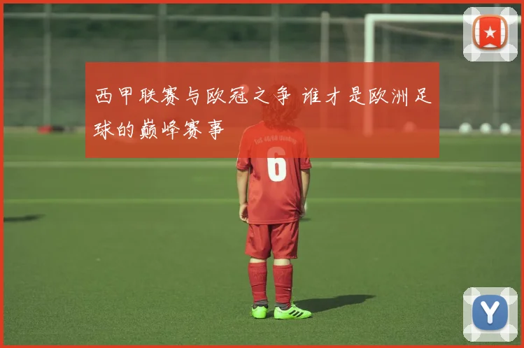 西甲联赛与欧冠之争 谁才是欧洲足球的巅峰赛事