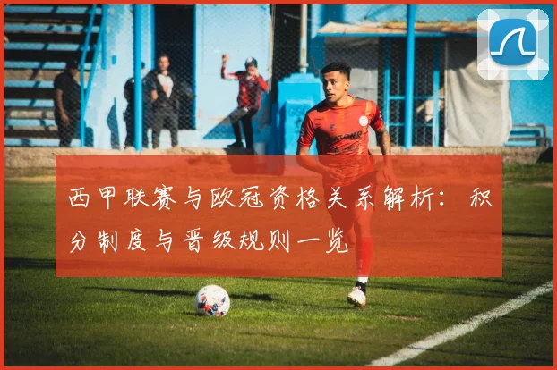 西甲联赛与欧冠资格关系解析:积分制度与晋级规则一览