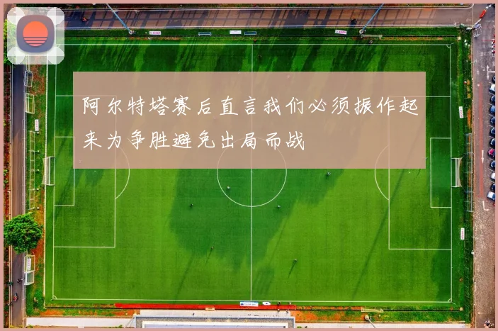 阿尔特塔赛后直言我们必须振作起来为争胜避免出局而战