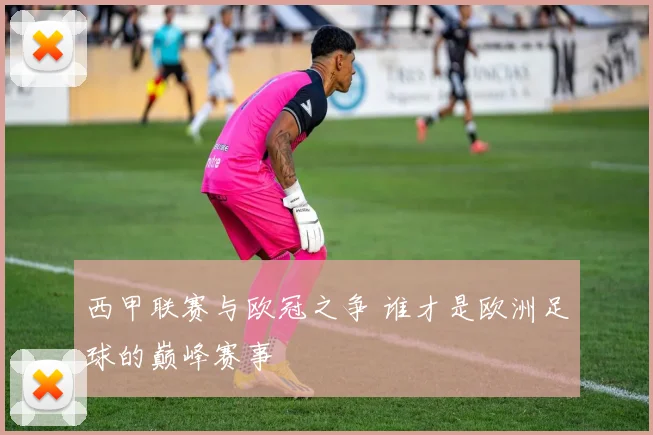 西甲联赛与欧冠之争 谁才是欧洲足球的巅峰赛事